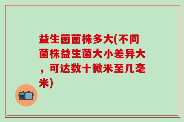益生菌菌株多大(不同菌株益生菌大小差异大，可达数十微米至几毫米)