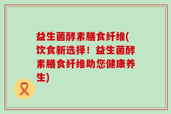 益生菌酵素膳食纤维(饮食新选择！益生菌酵素膳食纤维助您健康养生)