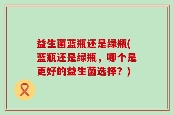 益生菌蓝瓶还是绿瓶(蓝瓶还是绿瓶，哪个是更好的益生菌选择？)