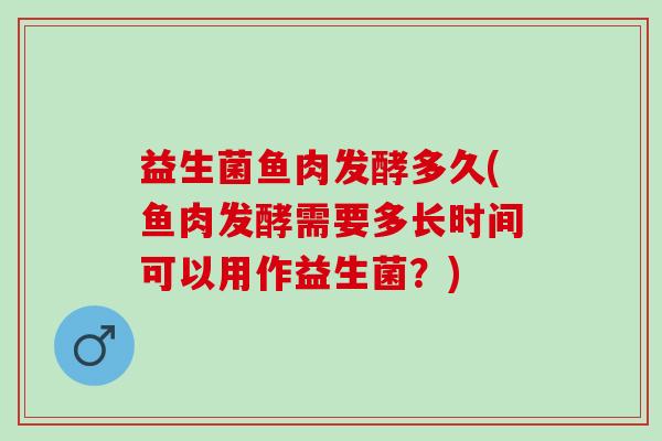 益生菌鱼肉发酵多久(鱼肉发酵需要多长时间可以用作益生菌？)