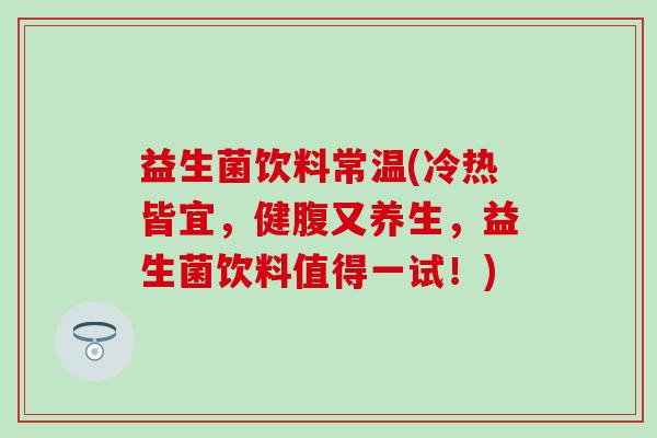 益生菌饮料常温(冷热皆宜，健腹又养生，益生菌饮料值得一试！)