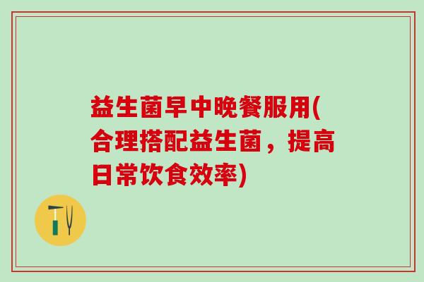 益生菌早中晚餐服用(合理搭配益生菌，提高日常饮食效率)