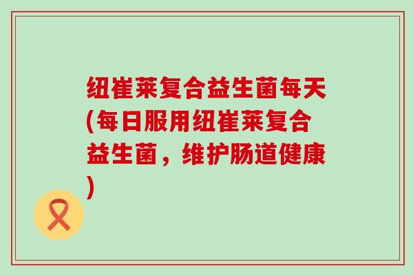 纽崔莱复合益生菌每天(每日服用纽崔莱复合益生菌，维护肠道健康)