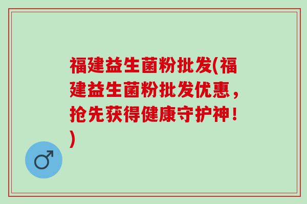 福建益生菌粉批发(福建益生菌粉批发优惠，抢先获得健康守护神！)