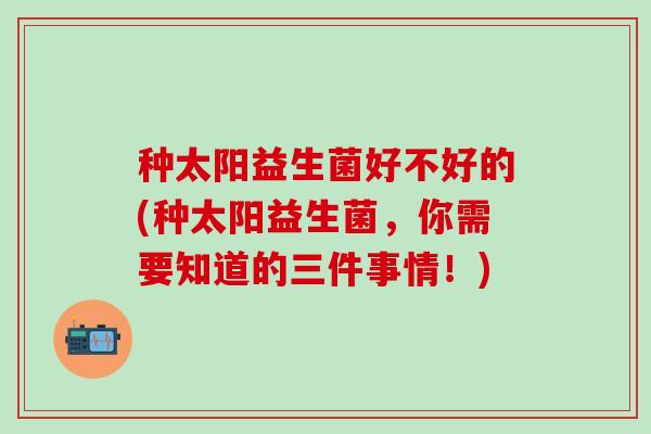 种太阳益生菌好不好的(种太阳益生菌，你需要知道的三件事情！)