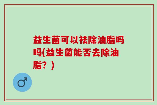 益生菌可以祛除油脂吗吗(益生菌能否去除油脂？)