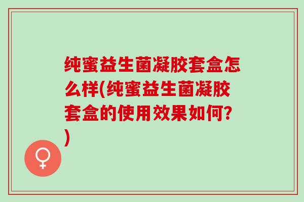 纯蜜益生菌凝胶套盒怎么样(纯蜜益生菌凝胶套盒的使用效果如何？)