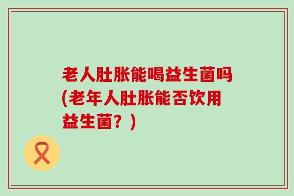 老人肚胀能喝益生菌吗(老年人肚胀能否饮用益生菌？)