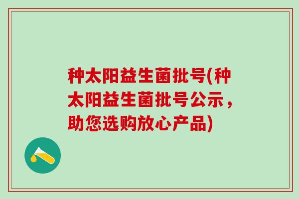 种太阳益生菌批号(种太阳益生菌批号公示，助您选购放心产品)