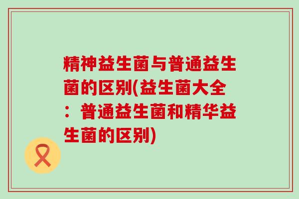 精神益生菌与普通益生菌的区别(益生菌大全：普通益生菌和精华益生菌的区别)