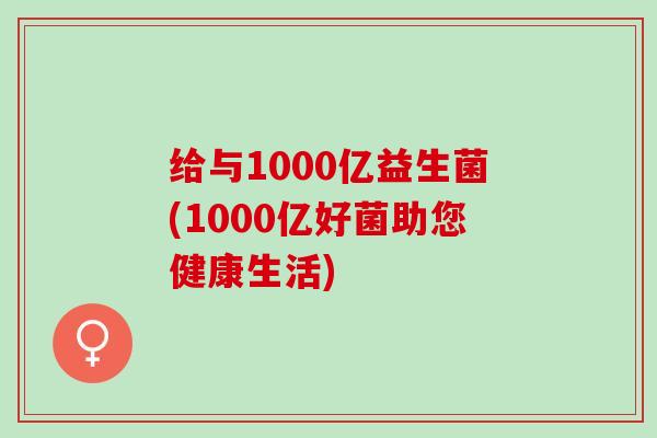 给与1000亿益生菌(1000亿好菌助您健康生活)