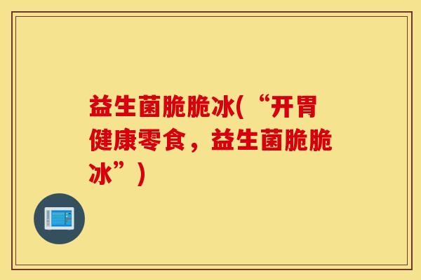 益生菌脆脆冰(“开胃健康零食，益生菌脆脆冰”)