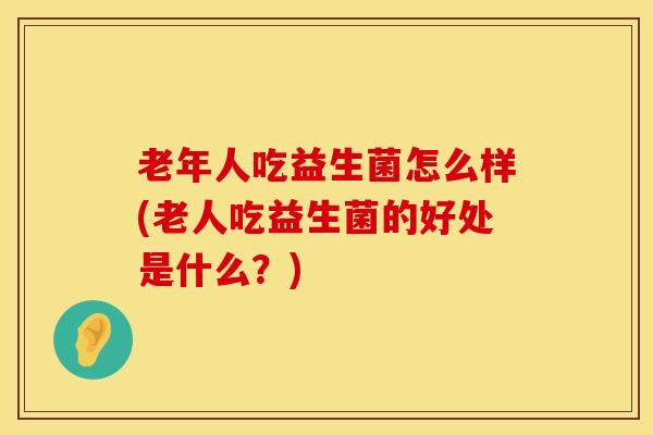 老年人吃益生菌怎么样(老人吃益生菌的好处是什么？)