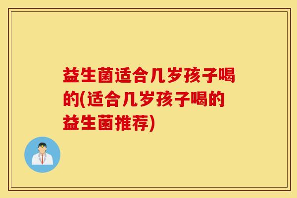 益生菌适合几岁孩子喝的(适合几岁孩子喝的益生菌推荐)