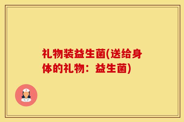 礼物装益生菌(送给身体的礼物：益生菌)