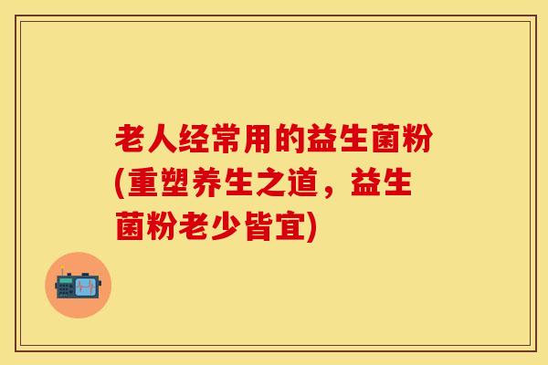 老人经常用的益生菌粉(重塑养生之道，益生菌粉老少皆宜)