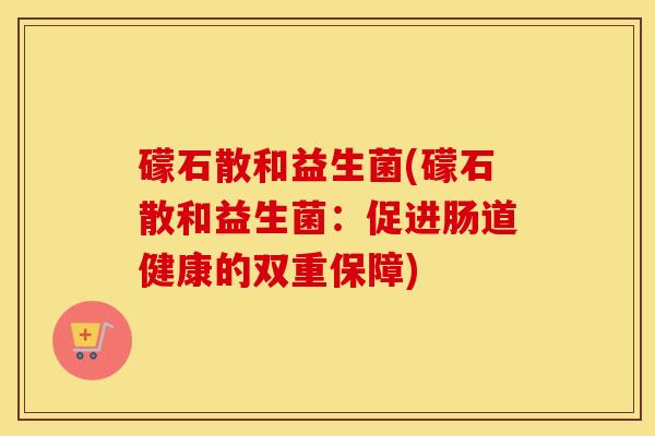 礞石散和益生菌(礞石散和益生菌：促进肠道健康的双重保障)