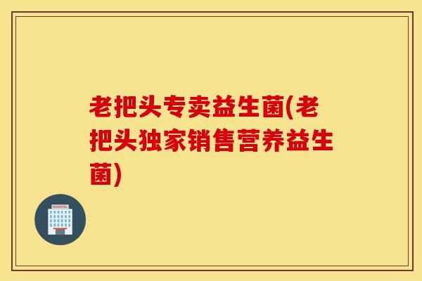 老把头专卖益生菌(老把头独家销售营养益生菌)