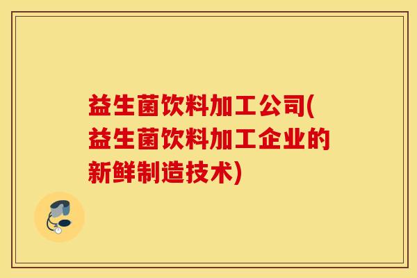 益生菌饮料加工公司(益生菌饮料加工企业的新鲜制造技术)