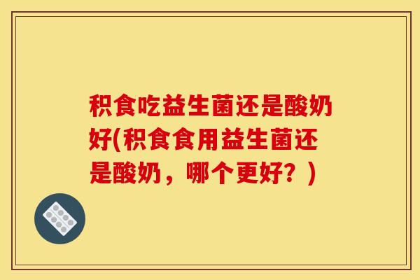 积食吃益生菌还是酸奶好(积食食用益生菌还是酸奶，哪个更好？)