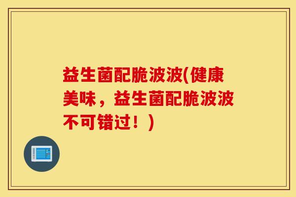 益生菌配脆波波(健康美味，益生菌配脆波波不可错过！)