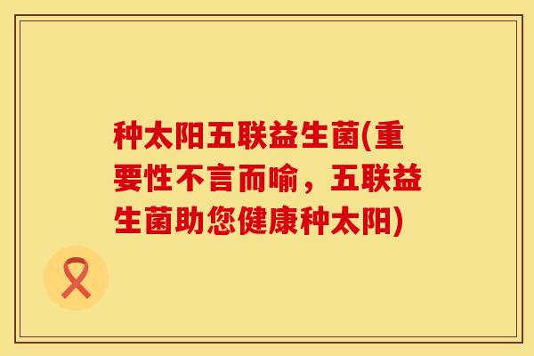 种太阳五联益生菌(重要性不言而喻，五联益生菌助您健康种太阳)