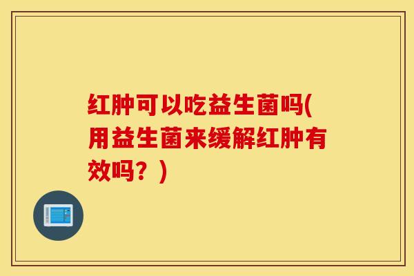 红肿可以吃益生菌吗(用益生菌来缓解红肿有效吗？)