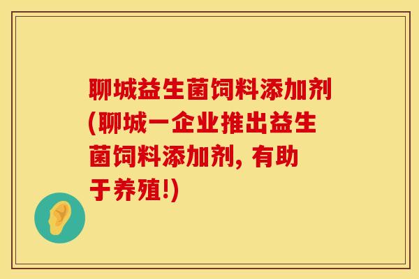 聊城益生菌饲料添加剂(聊城一企业推出益生菌饲料添加剂, 有助于养殖!)