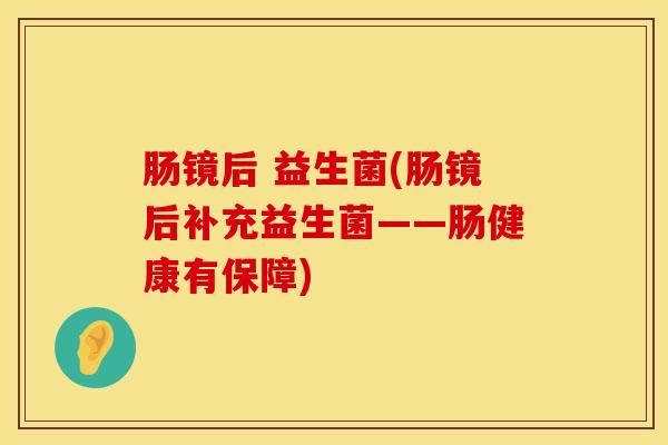 肠镜后 益生菌(肠镜后补充益生菌——肠健康有保障)