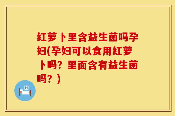 红萝卜里含益生菌吗孕妇(孕妇可以食用红萝卜吗？里面含有益生菌吗？)