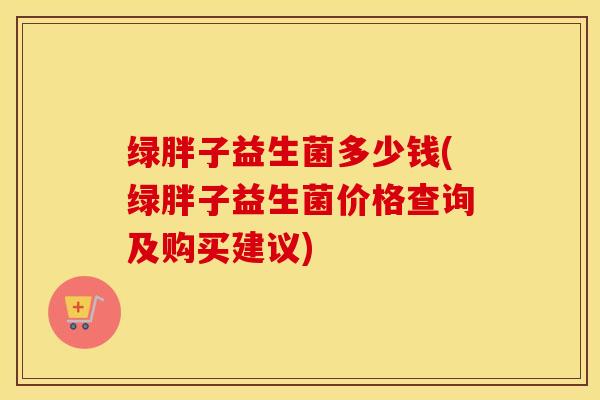 绿胖子益生菌多少钱(绿胖子益生菌价格查询及购买建议)