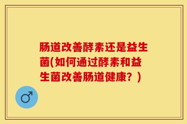 肠道改善酵素还是益生菌(如何通过酵素和益生菌改善肠道健康？)