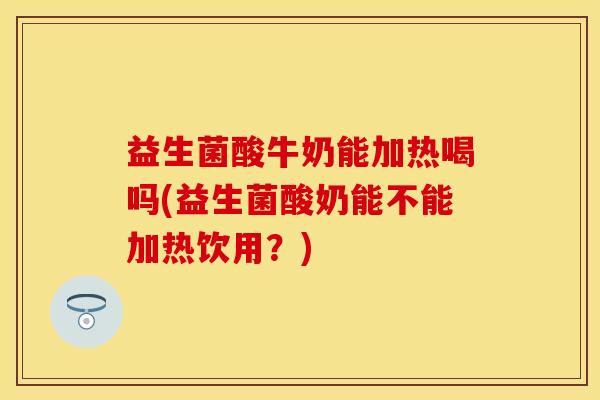 益生菌酸牛奶能加热喝吗(益生菌酸奶能不能加热饮用？)