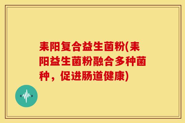 耒阳复合益生菌粉(耒阳益生菌粉融合多种菌种，促进肠道健康)