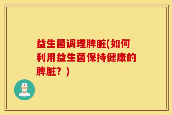 益生菌调理脾脏(如何利用益生菌保持健康的脾脏？)