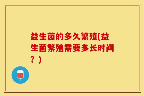 益生菌的多久繁殖(益生菌繁殖需要多长时间？)