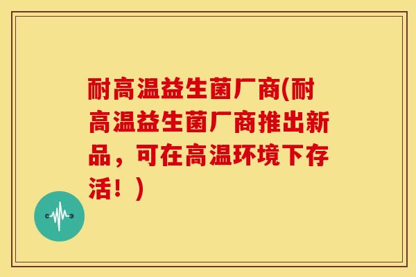 耐高温益生菌厂商(耐高温益生菌厂商推出新品，可在高温环境下存活！)