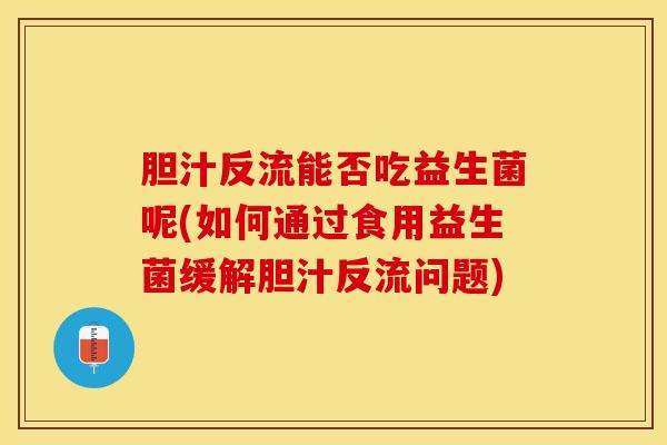 胆汁反流能否吃益生菌呢(如何通过食用益生菌缓解胆汁反流问题)