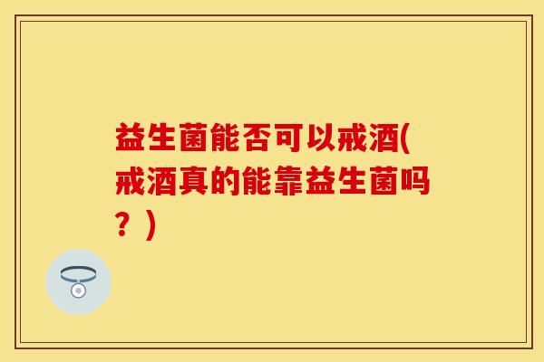 益生菌能否可以戒酒(戒酒真的能靠益生菌吗？)