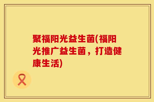 聚福阳光益生菌(福阳光推广益生菌，打造健康生活)