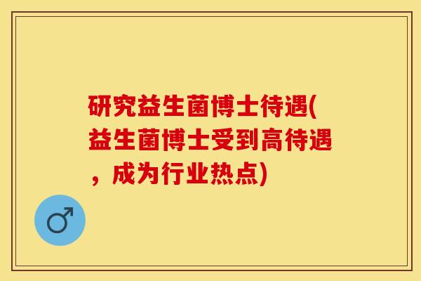 研究益生菌博士待遇(益生菌博士受到高待遇，成为行业热点)