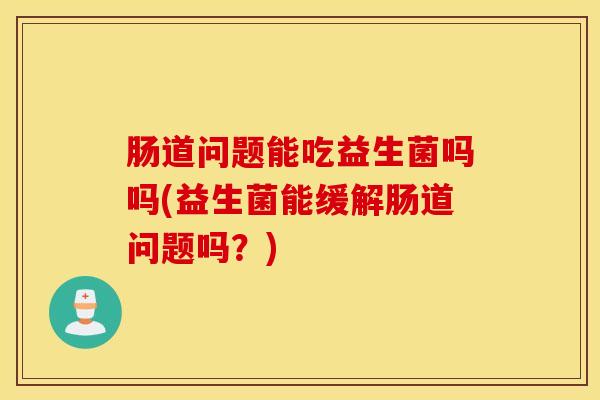 肠道问题能吃益生菌吗吗(益生菌能缓解肠道问题吗？)