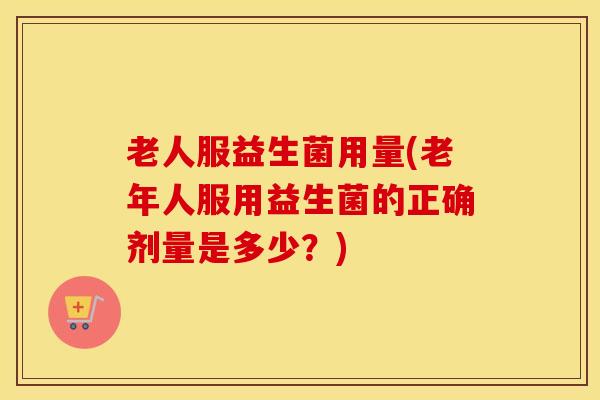 老人服益生菌用量(老年人服用益生菌的正确剂量是多少？)