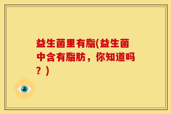 益生菌里有脂(益生菌中含有脂肪，你知道吗？)