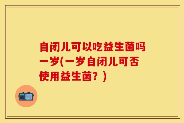 自闭儿可以吃益生菌吗一岁(一岁自闭儿可否使用益生菌？)