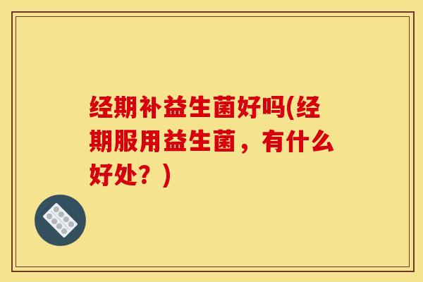 经期补益生菌好吗(经期服用益生菌，有什么好处？)