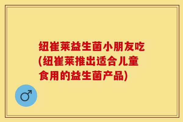 纽崔莱益生菌小朋友吃(纽崔莱推出适合儿童食用的益生菌产品)