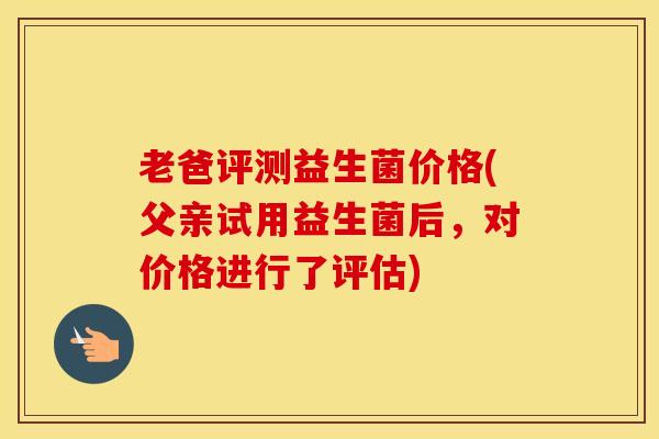老爸评测益生菌价格(父亲试用益生菌后，对价格进行了评估)