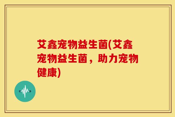 艾鑫宠物益生菌(艾鑫宠物益生菌，助力宠物健康)
