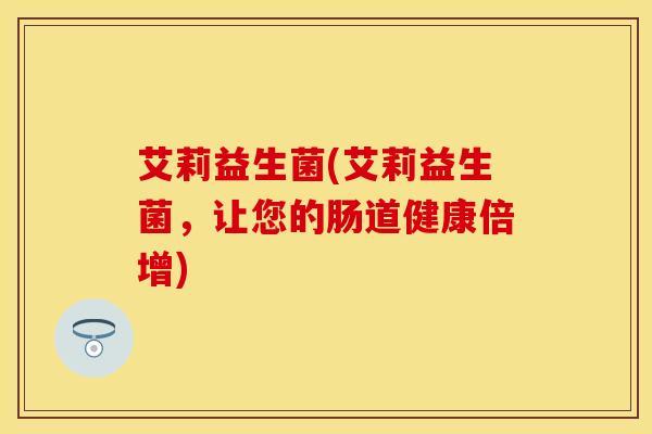 艾莉益生菌(艾莉益生菌，让您的肠道健康倍增)